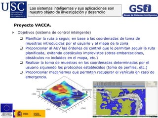  Objetivos (sistema de control inteligente)
 Planificar la ruta a seguir, en base a las coordenadas de toma de
muestras introducidas por el usuario y al mapa de la zona
 Proporcionar al AUV las órdenes de control que le permitan seguir la ruta
planificada, evitando obstáculos imprevistos (otras embarcaciones,
obstáculos no incluidos en el mapa, etc.)
 Realizar la toma de muestras en las coordenadas determinadas por el
usuario siguiendo los protocolos establecidos (toma de perfiles, etc.)
 Proporcionar mecanismos que permitan recuperar el vehículo en caso de
emergencia.
Proyecto VACCA.
Los sistemas inteligentes y sus aplicaciones son
nuestro objeto de investigación y desarrollo
 