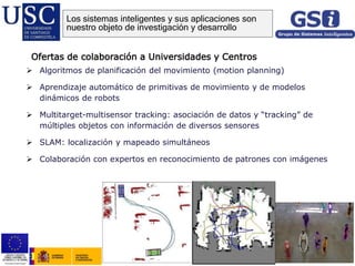  Algoritmos de planificación del movimiento (motion planning)
 Aprendizaje automático de primitivas de movimiento y de modelos
dinámicos de robots
 Multitarget-multisensor tracking: asociación de datos y “tracking” de
múltiples objetos con información de diversos sensores
 SLAM: localización y mapeado simultáneos
 Colaboración con expertos en reconocimiento de patrones con imágenes
Ofertas de colaboración a Universidades y Centros
Los sistemas inteligentes y sus aplicaciones son
nuestro objeto de investigación y desarrollo
 
