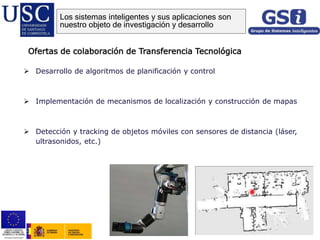  Desarrollo de algoritmos de planificación y control
 Implementación de mecanismos de localización y construcción de mapas
 Detección y tracking de objetos móviles con sensores de distancia (láser,
ultrasonidos, etc.)
Ofertas de colaboración de Transferencia Tecnológica
Los sistemas inteligentes y sus aplicaciones son
nuestro objeto de investigación y desarrollo
 