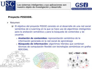  Resumen
 El objetivo del proyecto PISIXE consiste en el desarrollo de una red social
semántica de e-Learning en la que se hace uso de algoritmos inteligentes
para la anotación semántica y para la búsqueda de contenidos y de
usuarios
o Anotación de contenidos: representación semántica de la
información generada en la red social de aprendizaje
o Búsqueda de información: algoritmos híbridos que combinan
técnicas de computación flexible con tecnologías semánticas en grafos
RDF/OWL
Proyecto PISIXDE.
Los sistemas inteligentes y sus aplicaciones son
nuestro objeto de investigación y desarrollo
 