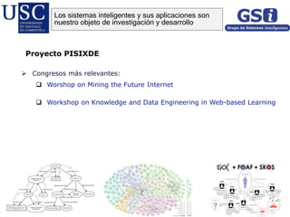  Congresos más relevantes:
 Worshop on Mining the Future Internet
 Workshop on Knowledge and Data Engineering in Web-based Learning
Proyecto PISIXDE
Los sistemas inteligentes y sus aplicaciones son
nuestro objeto de investigación y desarrollo
 