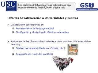  Colaboración con expertos en:
 Procesamiento de lenguaje natural
 Clasificación y clustering de términos relevantes
 Aplicación de las técnicas desarrolladas a otros ámbitos diferentes del e-
Learning
 Gestión documental (Medicina, Ciencia, etc.)
 Evaluación de currículos en RRHH
Ofertas de colaboración a Universidades y Centros
Los sistemas inteligentes y sus aplicaciones son
nuestro objeto de investigación y desarrollo
 
