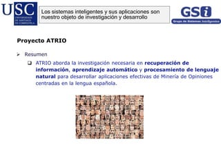  Resumen
 ATRIO aborda la investigación necesaria en recuperación de
información, aprendizaje automático y procesamiento de lenguaje
natural para desarrollar aplicaciones efectivas de Minería de Opiniones
centradas en la lengua española.
Proyecto ATRIO
Los sistemas inteligentes y sus aplicaciones son
nuestro objeto de investigación y desarrollo
 