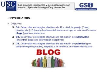  Objetivos:
 O1. Desarrollar estrategias efectivas de RI a nivel de pasaje (frase,
párrafo, etc.). Enfocado fundamentalmente a recuperar información sobre
blogs (post+comentarios)
 O2. Desarrollar estrategias efectivas de estimación de subjetividad
(encontrar piezas de información subjetivas)
 O3. Desarrollar estrategias efectivas de estimación de polaridad (p.e.
positiva/negativa/neutra) respecto a la temática de interés del usuario
Proyecto ATRIO
Los sistemas inteligentes y sus aplicaciones son
nuestro objeto de investigación y desarrollo
 