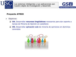  Objetivos:
 O4. Desarrollar recursos lingüísticos necesarios para dar soporte a
tareas de Minería de Opinión en castellano
 O5. Desarrollar aplicación web de minería de opiniones en dominios
concretos
Proyecto ATRIO
Los sistemas inteligentes y sus aplicaciones son
nuestro objeto de investigación y desarrollo
 
