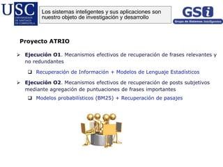  Ejecución O1. Mecanismos efectivos de recuperación de frases relevantes y
no redundantes
 Recuperación de Información + Modelos de Lenguaje Estadísticos
 Ejecución O2. Mecanismos efectivos de recuperación de posts subjetivos
mediante agregación de puntuaciones de frases importantes
 Modelos probabilísticos (BM25) + Recuperación de pasajes
Proyecto ATRIO
Los sistemas inteligentes y sus aplicaciones son
nuestro objeto de investigación y desarrollo
 