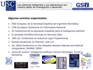 Algunos eventos organizados
 XXII Congreso de la Sociedad Española de Ingeniería Biomédica
 27th European Conference on Information Retrieval
 XI Conferencia de la Asociación Española para la Inteligencia Artificial
 II Jornadas Científico-Técnicas en Servicios Web
 16th Int. Conference on Inductive Logic Programming
 Nuevas tendencias en Internet: web 3.0
 Int. Work-Conference on the Interplay between Natural and Artificial
Computation (IWINAC 2009)
 Curso de verano: Inteligencia Artificial: Ciencia Tecnología, Ficción o
Marketing
Los sistemas inteligentes y sus aplicaciones son
nuestro objeto de investigación y desarrollo
 