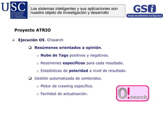  Ejecución O5. O!search
 Resúmenes orientados a opinión.
o Nube de Tags positivos y negativos.
o Resúmenes específicos para cada resultado.
o Estadísticas de polaridad a nivel de resultado.
 Gestión automatizada de contenidos.
o Motor de crawling específico.
o Facilidad de actualización.
Proyecto ATRIO
Los sistemas inteligentes y sus aplicaciones son
nuestro objeto de investigación y desarrollo
 