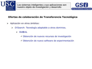  Aplicación en otros ámbitos:
 O!Search: Tecnología adaptable a otros dominios.
 I+D+i.
 Obtención de nuevos recursos de investigación
 Obtención de nuevo software de experimentación
Ofertas de colaboración de Transferencia Tecnológica
Los sistemas inteligentes y sus aplicaciones son
nuestro objeto de investigación y desarrollo
 