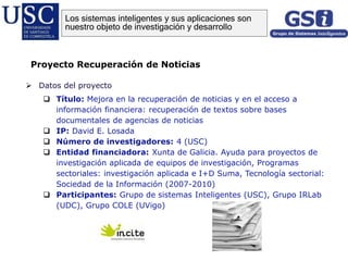  Datos del proyecto
 Título: Mejora en la recuperación de noticias y en el acceso a
información financiera: recuperación de textos sobre bases
documentales de agencias de noticias
 IP: David E. Losada
 Número de investigadores: 4 (USC)
 Entidad financiadora: Xunta de Galicia. Ayuda para proyectos de
investigación aplicada de equipos de investigación, Programas
sectoriales: investigación aplicada e I+D Suma, Tecnología sectorial:
Sociedad de la Información (2007-2010)
 Participantes: Grupo de sistemas Inteligentes (USC), Grupo IRLab
(UDC), Grupo COLE (UVigo)
Proyecto Recuperación de Noticias
Los sistemas inteligentes y sus aplicaciones son
nuestro objeto de investigación y desarrollo
 