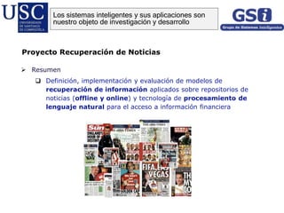  Resumen
 Definición, implementación y evaluación de modelos de
recuperación de información aplicados sobre repositorios de
noticias (offline y online) y tecnología de procesamiento de
lenguaje natural para el acceso a información financiera
Proyecto Recuperación de Noticias
Los sistemas inteligentes y sus aplicaciones son
nuestro objeto de investigación y desarrollo
 