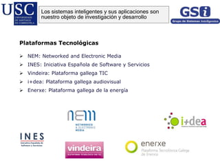 Plataformas Tecnológicas
 NEM: Networked and Electronic Media
 INES: Iniciativa Española de Software y Servicios
 Vindeira: Plataforma gallega TIC
 i+dea: Plataforma gallega audiovisual
 Enerxe: Plataforma gallega de la energía
Los sistemas inteligentes y sus aplicaciones son
nuestro objeto de investigación y desarrollo
 