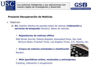  Objetivos:
 O1. Gestión efectiva de grandes bases de noticias (indexación y
servicios de búsqueda eficaces). Bases de noticias:
 Repositorios de noticias offline
Wall Street Journal, Federal Register, Associated Press, San José
Mercury News, Finantial Times, Los Angeles Times, U.S. Patents, etc.
 Corpus de noticias orientados a clasificación
Reuters
 Web (periódicos online, nacionales y extranjeros)
Crawling, indexación y recuperación
Proyecto Recuperación de Noticias
Los sistemas inteligentes y sus aplicaciones son
nuestro objeto de investigación y desarrollo
 