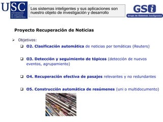 Objetivos:
 O2. Clasificación automática de noticias por temáticas (Reuters)
 O3. Detección y seguimiento de tópicos (detección de nuevos
eventos, agrupamiento)
 O4. Recuperación efectiva de pasajes relevantes y no redundantes
 O5. Construcción automática de resúmenes (uni o multidocumento)
Proyecto Recuperación de Noticias
Los sistemas inteligentes y sus aplicaciones son
nuestro objeto de investigación y desarrollo
 