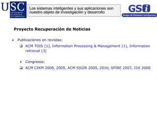  Publicaciones en revistas:
 ACM TOIS (1), Information Processing & Management (1), Information
retrieval (3)
 Congresos:
 ACM CIKM 2008, 2009, ACM SIGIR 2009, 2010, SPIRE 2007, IIiX 2008
Proyecto Recuperación de Noticias
Los sistemas inteligentes y sus aplicaciones son
nuestro objeto de investigación y desarrollo
 