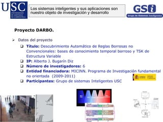  Datos del proyecto
 Título: Descubrimiento Automático de Reglas Borrosas no
Convencionales: bases de conocimiento temporal borroso y TSK de
Estructura Variable
 IP: Alberto J. Bugarín Diz
 Número de investigadores: 6
 Entidad financiadora: MICINN. Programa de Investigación fundamental
no orientada (2009-2011)
 Participantes: Grupo de sistemas Inteligentes USC
Proyecto DARBO.
Los sistemas inteligentes y sus aplicaciones son
nuestro objeto de investigación y desarrollo
 