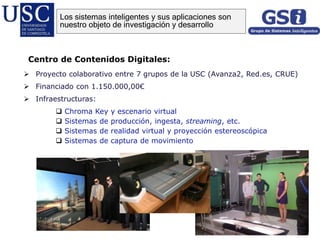 Centro de Contenidos Digitales:
Los sistemas inteligentes y sus aplicaciones son
nuestro objeto de investigación y desarrollo
 Proyecto colaborativo entre 7 grupos de la USC (Avanza2, Red.es, CRUE)
 Financiado con 1.150.000,00€
 Infraestructuras:
 Chroma Key y escenario virtual
 Sistemas de producción, ingesta, streaming, etc.
 Sistemas de realidad virtual y proyección estereoscópica
 Sistemas de captura de movimiento
 