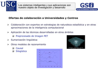  Colaboración con expertos en estrategias de naturaleza estadística y en otras
aproximaciones de la inteligencia computacional
 Aplicación de las técnicas desarrolladas en otros ámbitos
 Preprocesado de Imagen PET
 Sumarización lingüística
 Otros modelos de razonamiento
 Causal
 Silogístico
Ofertas de colaboración a Universidades y Centros
Los sistemas inteligentes y sus aplicaciones son
nuestro objeto de investigación y desarrollo
 