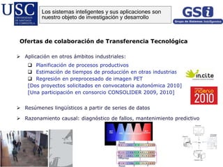  Aplicación en otros ámbitos industriales:
 Planificación de procesos productivos
 Estimación de tiempos de producción en otras industrias
 Regresión en preprocesado de imagen PET
[Dos proyectos solicitados en convocatoria autonómica 2010]
[Una participación en consorcio CONSOLIDER 2009, 2010]
 Resúmenes lingüísticos a partir de series de datos
 Razonamiento causal: diagnóstico de fallos, mantenimiento predictivo
Ofertas de colaboración de Transferencia Tecnológica
Los sistemas inteligentes y sus aplicaciones son
nuestro objeto de investigación y desarrollo
 