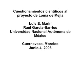 Cuestionamientos científicos al proyecto de Loma de Mejía Luis E. Marín Raúl García-Barrios Universidad Nacional Autónoma de México Cuernavaca, Morelos Junio 4, 2008 
