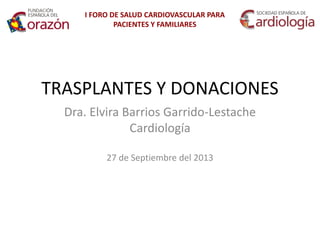 TRASPLANTES Y DONACIONES 
Dra. Elvira Barrios Garrido-Lestache 
Cardiología 
27 de Septiembre del 2013 
I FORO DE SALUD CARDIOVASCULAR PARA PACIENTES Y FAMILIARES  