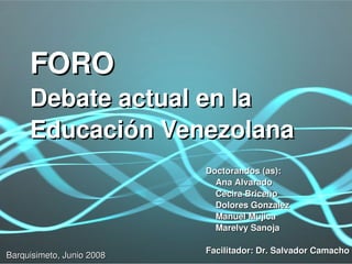 FORO
       Debate actual en la 
       Educación Venezolana
                               Doctorandos (as):
                                   Ana Alvarado
                                   Cecira Briceño
                                   Dolores Gonzalez
                                   Manuel Mujica
                                   Marelvy Sanoja

                            
                               Facilitador: Dr. Salvador Camacho
Barquisimeto, Junio 2008
 