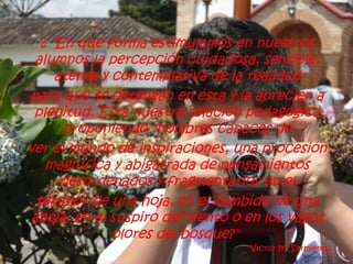 ¿ "En qué forma estimulamos en nuestros
 alumnos la percepción cuidadosa, sensible,
     atenta y contemplativa de la realidad
para que se detengan en ésta y la aprecien a
 plenitud. Está nuestra relación pedagógica
      proponiendo "hombres capaces de
ver el mundo de inspiraciones, una procesión
   magnífica y abigarrada de pensamientos
      desordenados y fragmentarios en el
 temblor de una hoja, en el zumbido de una
abeja, en el suspiro del viento o en los vagos
              olores del bosque?"
                                  Víctor M. Sarmiento.
 