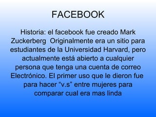 FACEBOOK Historia: el facebook fue creado  Mark Zuckerberg  Originalmente era un sitio para estudiantes de la Universidad Harvard, pero actualmente está abierto a cualquier persona que tenga una cuenta de correo Electrónico. El primer uso que le dieron fue  para hacer “v.s” entre mujeres para comparar cual era mas linda 