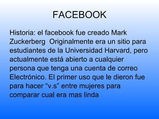FACEBOOK Historia: el facebook fue creado  Mark Zuckerberg  Originalmente era un sitio para estudiantes de la Universidad Harvard, pero actualmente está abierto a cualquier persona que tenga una cuenta de correo Electrónico. El primer uso que le dieron fue  para hacer “v.s” entre mujeres para comparar cual era mas linda 
