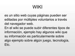 WIKI es un sitio web cuyas páginas pueden ser editadas por múltiples voluntarios a través del navegador web.  En el wiki se puede subir diferentes tipos de información, ejemplo hay algunos wiki que su información es particularmente sobre algo ejemplo sobre algún juego, tecnología, Etc. 