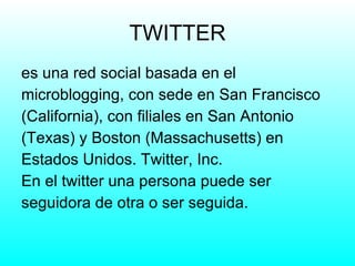 TWITTER es una red social basada en el microblogging, con sede en San Francisco (California), con filiales en San Antonio (Texas) y Boston (Massachusetts) en Estados Unidos. Twitter, Inc. En el twitter una persona puede ser seguidora de otra o ser seguida. 