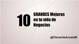10
GRANDES Mejoras
en tu vida de
Negocios
@ClementeAcostaM
 