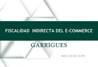Madrid, 5 de abril de 2018
FISCALIDAD INDIRECTA DEL E-COMMERCE
 
