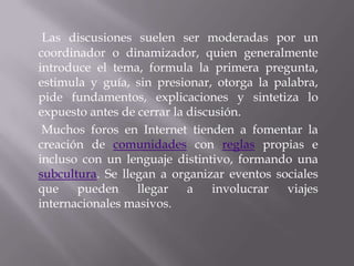 Las discusiones suelen ser moderadas por un
coordinador o dinamizador, quien generalmente
introduce el tema, formula la primera pregunta,
estimula y guía, sin presionar, otorga la palabra,
pide fundamentos, explicaciones y sintetiza lo
expuesto antes de cerrar la discusión.
 Muchos foros en Internet tienden a fomentar la
creación de comunidades con reglas propias e
incluso con un lenguaje distintivo, formando una
subcultura. Se llegan a organizar eventos sociales
que    pueden     llegar    a    involucrar viajes
internacionales masivos.
 
