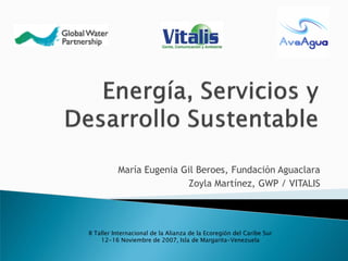 María Eugenia Gil Beroes, Fundación Aguaclara
                         Zoyla Martínez, GWP / VITALIS




II Taller Internacional de la Alianza de la Ecoregión del Caribe Sur
     12-16 Noviembre de 2007, Isla de Margarita-Venezuela
 