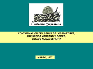 CONTAMINACION DE LAGUNA DE LOS MARTIRES,
      MUNICIPIOS MARCANO Y GÓMEZ,
         ESTADO NUEVA ESPARTA




             MARZO, 2007
 