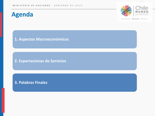 M I N I S T E R I O D E H A C I E N D A . G O B I E R N O D E C H I L E
Agenda
1. Aspectos Macroeconómicos
2. Exportaciones de Servicios
3. Palabras Finales
 