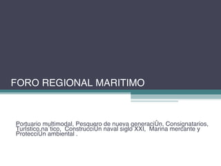 Portuario multimodal, Pesquero de nueva generación, Consignatarios, Turístico naútico,  Construcción naval siglo XXI,  Marina mercante y Protección ambiental .  FORO  REGIONAL MARITIMO 