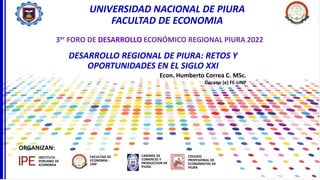 Econ. Humberto Correa C. MSc.
Decano (e) FE-UNP
UNIVERSIDAD NACIONAL DE PIURA
FACULTAD DE ECONOMIA
DESARROLLO REGIONAL DE PIURA: RETOS Y
OPORTUNIDADES EN EL SIGLO XXI
ORGANIZAN:
FACULTAD DE
ECONOMIA -
UNP
CAMARA DE
COMERCIO Y
PRODUCCION DE
PIURA
INSTITUTO
PERUANO DE
ECONOMIA
3ᵉʳ FORO DE DESARROLLO ECONÓMICO REGIONAL PIURA 2022
COLEGIO
PROFESIONAL DE
ECONOMISTAS DE
PIURA
 