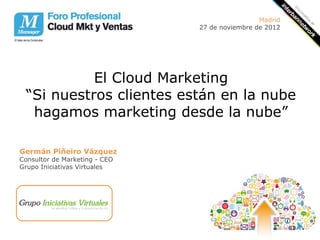Madrid
                               27 de noviembre de 2012




           El Cloud Marketing
 “Si nuestros clientes están en la nube
  hagamos marketing desde la nube”

Germán Piñeiro Vázquez
Consultor de Marketing - CEO
Grupo Iniciativas Virtuales
 