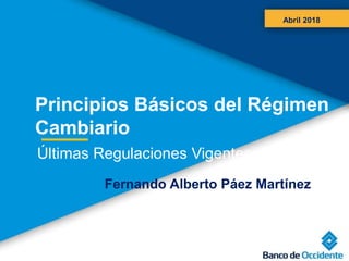 Principios Básicos del Régimen
Cambiario
Abril 2018
Últimas Regulaciones Vigentes
Fernando Alberto Páez Martínez
 