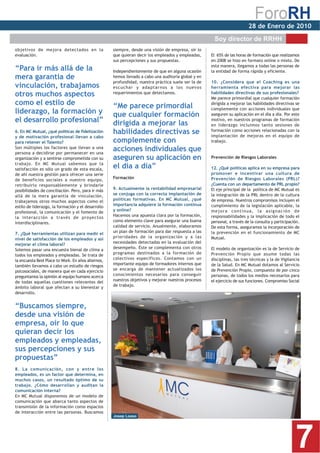 28 de Enero de 2010
                                                                                                      Soy director de RRHH
objetivos de mejora detectados en la                siempre, desde una visión de empresa, oír lo
evaluación.                                         que quieran decir los empleados y empleadas,     El 65% de las horas de formación que realizamos
                                                    sus percepciones y sus propuestas.               en 2008 se hizo en formato online o mixto. De
                                                                                                     esta manera, llegamos a todas las personas de
“Para ir más allá de la                             Independientemente de que en alguna ocasión      la entidad de forma rápida y eficiente.
mera garantía de                                    hemos llevado a cabo una auditoría global y en
                                                    profundidad, nuestra práctica suele ser la de    10. ¿Considera que el Coaching es una
vinculación, trabajamos                             escuchar y adaptarnos a los nuevos               herramienta efectiva para mejorar las
otros muchos aspectos                               requerimientos que detectamos.                   habilidades directivas de sus profesionales?
                                                                                                     Me parece primordial que cualquier formación
como el estilo de                                   “Me parece primordial                            dirigida a mejorar las habilidades directivas se
                                                                                                     complemente con acciones individuales que
liderazgo, la formación y                           que cualquier formación                          aseguren su aplicación en el día a día. Por este
el desarrollo profesional”                          dirigida a mejorar las
                                                                                                     motivo, en nuestros programas de formación
                                                                                                     en liderazgo incluimos tanto sesiones de
6. En MC Mutual, ¿qué políticas de fidelización     habilidades directivas se                        formación como acciones relacionadas con la
                                                                                                     implantación de mejoras en el equipo de
y de motivación profesional llevan a cabo
para retener el Talento?                            complemente con                                  trabajo.
Son múltiples los factores que llevan a una
persona a decidirse por permanecer en una
                                                    acciones individuales que
organización y a sentirse comprometida con su       aseguren su aplicación en                        Prevención de Riesgos Laborales
trabajo. En MC Mutual sabemos que la
satisfacción es sólo un grado de esta escala,
                                                    el día a día”                                    12. ¿Qué políticas aplica en su empresa para
de ahí nuestra gestión para ofrecer una serie                                                        promover e incentivar una cultura de
de beneficios sociales a nuestro equipo,            Formación                                        Prevención de Riesgos Laborales (PRL)?
retribuirlo responsablemente y brindarle                                                             ¿Cuenta con un departamento de PRL propio?
posibilidades de conciliación. Pero, para ir más    9. Actualmente la rentabilidad empresarial       El eje principal de la política de MC Mutual es
allá de la mera garantía de vinculación,            se conjuga con la correcta implantación de       la integración de la PRL dentro de la cultura
trabajamos otros muchos aspectos como el            políticas formativas. En MC Mutual, ¿qué         de empresa. Nuestros compromisos incluyen el
estilo de liderazgo, la formación y el desarrollo   importancia adquiere la formación continua       cumplimiento de la legislación aplicable, la
profesional, la comunicación y el fomento de        y online?                                        mejora continua, la asignación de
la interacción a través de proyectos                Hacemos una apuesta clara por la formación,      responsabilidades y la implicación de todo el
interdisciplinares.                                 como elemento clave para asegurar una buena      personal, a través de la consulta y participación.
                                                    calidad de servicio. Anualmente, elaboramos      De esta forma, aseguramos la incorporación de
7. ¿Qué herramientas utilizan para medir el         un plan de formación para dar respuesta a las    la prevención en el funcionamiento de MC
nivel de satisfacción de los empleados y así        prioridades de la organización y a las           Mutual.
mejorar el clima laboral?                           necesidades detectadas en la evaluación del
Solemos pasar una encuesta bienal de clima a        desempeño. Éste se complementa con otros         El modelo de organización es la de Servicio de
todos los empleados y empleadas. Se trata de        programas destinados a la formación de           Prevención Propio que asume todas las
la encuesta Best Place to Work. En años alternos,   colectivos específicos. Contamos con un          disciplinas, las tres técnicas y la de Vigilancia
también llevamos a cabo un estudio de riesgos       importante equipo de formadores internos que     de la Salud. En MC Mutual dotamos al Servicio
psicosociales, de manera que en cada ejercicio      se encarga de mantener actualizados los          de Prevención Propio, compuesto de por cinco
                                                    conocimientos necesarios para conseguir          personas, de todos los medios necesarios para
preguntamos la opinión al equipo humano acerca
                                                    nuestros objetivos y mejorar nuestros procesos   el ejercicio de sus funciones. Compromiso Social
de todas aquellas cuestiones relevantes del
                                                    de trabajo.
ámbito laboral que afectan a su bienestar y
desarrollo.


“Buscamos siempre,
desde una visión de
empresa, oír lo que
quieran decir los
empleados y empleadas,
sus percepciones y sus
propuestas”
8. La comunicación, con y entre los
empleados, es un factor que determina, en
muchos casos, un resultado óptimo de su
trabajo. ¿Cómo desarrollan y auditan la
comunicación interna?
En MC Mutual disponemos de un modelo de
comunicación que abarca tanto aspectos de
transmisión de la información como espacios
de interacción entre las personas. Buscamos
                                                    Josep Loaso




                                                                                                                                                    7
 