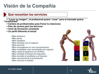 Visión de la Compañía Qué necesitan los servicios “ Lavar su imagen”; el profesional quiere “crear” pero el mercado quiere  “rentabilidad”  Cantera de profesionales para frenar la rotaciones Plan de carrera para los técnicos Ciclo de formación constante Un perfil diferente al actual Mas dinámico Mas plural Mas empático Mas alineado con el negocio Mas servicial Mas homogéneos en sus conocimientos Mas moldeable a las necesidades de negocio Mas capaz de gestionar el conflicto Mas sensible al tiempo de respuesta Mas sensible al problema y al impacto Mas consciente de la priorización Mas celo por el trabajo. III FORO SSME 