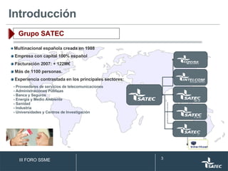 Multinacional española creada en 1988 Empresa con capital 100% español Facturación 2007: + 122M€ Más de 1100 personas. Experiencia contrastada en los principales sectores: - Proveedores de servicios de telecomunicaciones - Administraciones Públicas - Banca y Seguros - Energía y Medio Ambiente - Sanidad - Industria - Universidades y Centros de Investigación Introducción Grupo SATEC III FORO SSME 