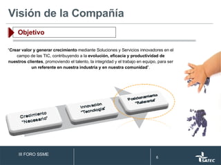 “ Crear valor y generar crecimiento  mediante Soluciones y Servicios innovadores en el campo de las TIC, contribuyendo a la  evolución, eficacia y productividad de nuestros clientes , promoviendo el talento, la integridad y el trabajo en equipo, para ser  un referente en nuestra industria y en nuestra comunidad ”. Visión de la Compañía Objetivo III FORO SSME 