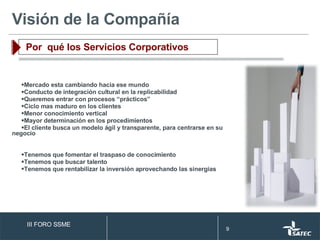 Mercado esta cambiando hacia ese mundo Conducto de integración cultural en la replicabilidad Queremos entrar con procesos “prácticos” Ciclo mas maduro en los clientes Menor conocimiento vertical Mayor determinación en los procedimientos El cliente busca un modelo ágil y transparente, para centrarse en su negocio Tenemos que fomentar el traspaso de conocimiento Tenemos que buscar talento Tenemos que rentabilizar la inversión aprovechando las sinergias  Visión de la Compañía Por  qué los Servicios Corporativos III FORO SSME 