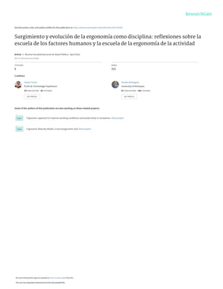 See discussions, stats, and author profiles for this publication at: https://www.researchgate.net/publication/351792304
Surgimiento y evolución de la ergonomía como disciplina: reﬂexiones sobre la
escuela de los factores humanos y la escuela de la ergonomía de la actividad
Article  in  Revista Facultad Nacional de Salud Pública · April 2021
DOI: 10.17533/udea.rfnsp.e342868
CITATIONS
0
READS
315
2 authors:
Some of the authors of this publication are also working on these related projects:
Ergonomic approach to improve working conditions and productivity in companies. View project
Ergonomic Maturity Model: a macroergonomic tool View project
Yaniel Torres
École de Technologie Supérieure
29 PUBLICATIONS   56 CITATIONS   
SEE PROFILE
Yordán Rodríguez
University of Antioquia
41 PUBLICATIONS   146 CITATIONS   
SEE PROFILE
All content following this page was uploaded by Yordán Rodríguez on 27 May 2021.
The user has requested enhancement of the downloaded file.
 