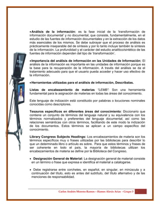 Carlos Andrés Moreno Ramos – Hames Alexis Arias - Grupo 3 5
Análisis de la información: es la fase inicial de la ‘transformación de
información documental’ y no documental, que consiste, fundamentalmente, en el
estudio de las fuentes de información documentales y en la extracción de los datos
más esenciales de los mismos. Se debe subrayar que el proceso de análisis es
prácticamente inseparable del de síntesis y por lo tanto incluye también la síntesis
de la información. La profundidad y el carácter del estudio analítico/sintético de las
fuentes de información dependen del tipo de ‘transformación’.
Importancia del análisis de información en las Unidades de Información: El
análisis de la información es importante en las unidades de información porque es
la base para la recuperación de la información. A través del análisis se da el
tratamiento adecuado para que el usuario pueda acceder y hacer uso efectivo de
la información.
Herramientas utilizadas para el análisis de información, Descríbalas.
Listas de encabezamiento de materias “LEMB”: Son una herramienta
fundamental para la asignación de materias en todas las áreas del conocimiento.
Este lenguaje de indización está constituido por palabras o locuciones nominales
conocidas como descriptores.
Tesauros específicos en diferentes áreas del conocimiento: Diccionario que
contiene un conjunto de términos del lenguaje natural y su equivalencia con los
términos normalizados y preferentes del lenguaje documental, así como las
relaciones semánticas con otros términos, facilitando de este modo la indización
de los documentos. Estos términos se aplican a un campo específico del
conocimiento.
Library Congress Subjects Headings: Los encabezamientos de materia son los
términos específicos muy o frases utilizadas por las bibliotecas para describir lo
que un determinado libro o artículo es sobre. Para que estos términos y frases de
ser coherente en todo el país, la mayoría de bibliotecas utilizan los
encabezamientos de materia se define por la Biblioteca del Congreso.
 Designación General de Material: La designación general de material consiste
en un término o frase que expresa e identifica el material a catalogarse.
 Debe registrarse entre corchetes, en español, en singular, en minúscula y a
continuación del título, esto es antes del subtítulo, del título alternativo y de las
menciones de responsabilidad.
 