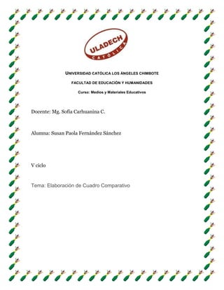 UNIVERSIDAD CATÓLICA LOS ÁNGELES CHIMBOTE

                 FACULTAD DE EDUCACIÓN Y HUMANIDADES

                    Curso: Medios y Materiales Educativos




Docente: Mg. Sofía Carhuanina C.



Alumna: Susan Paola Fernández Sánchez




V ciclo



Tema: Elaboración de Cuadro Comparativo
 