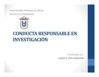Presentado por:
CESAR A. ARI COAQUIRA
UNIVERSIDAD PRIVADA DE TACNA
ESCUELA DE POSGRADO
CONDUCTA RESPONSABLE EN
INVESTIGACIÓN
 